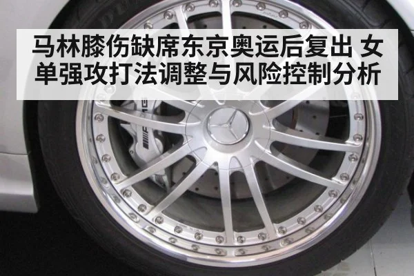 马林膝伤缺席东京奥运后复出 女单强攻打法调整与风险控制分析