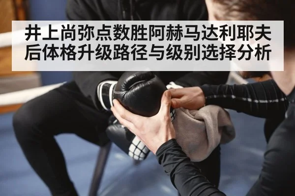 井上尚弥点数胜阿赫马达利耶夫后体格升级路径与级别选择分析
